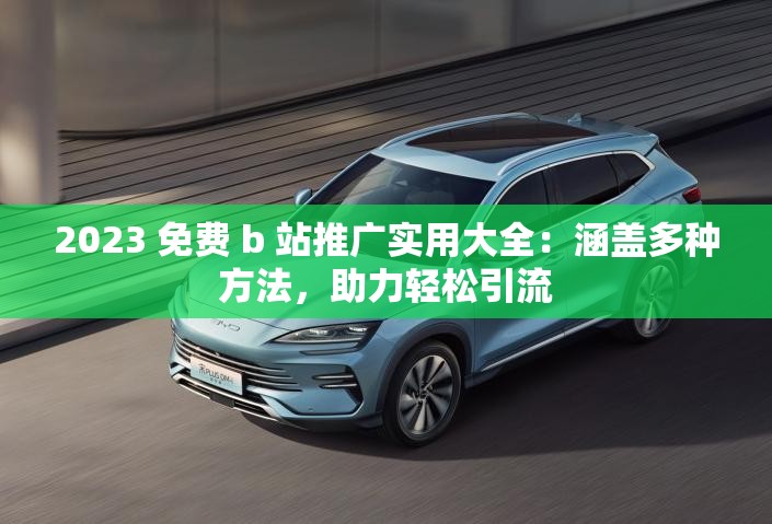 2023 免费 b 站推广实用大全：涵盖多种方法，助力轻松引流