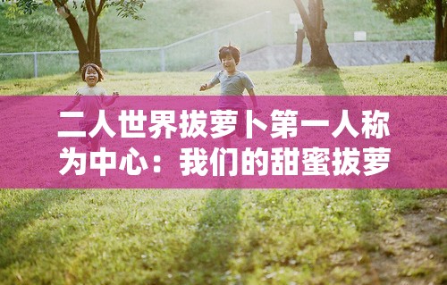 二人世界拔萝卜第一人称为中心：我们的甜蜜拔萝卜之旅