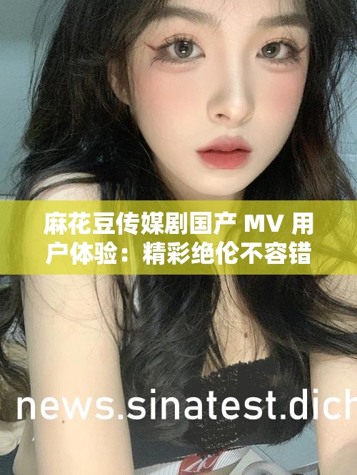 麻花豆传媒剧国产 MV 用户体验：精彩绝伦不容错过
