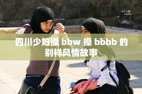 四川少妇搡 bbw 搡 bbbb 的别样风情故事
