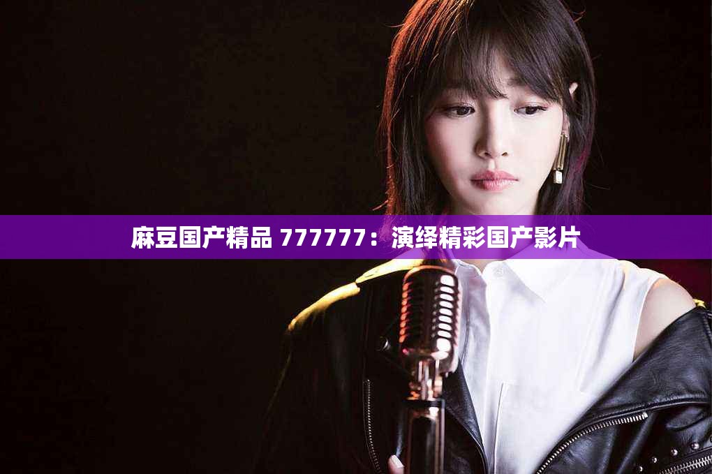 麻豆国产精品 777777：演绎精彩国产影片