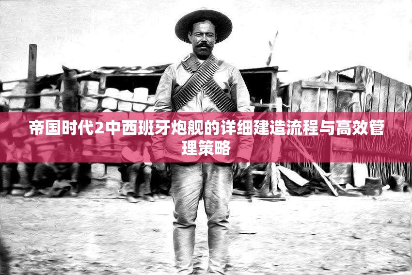 帝国时代2中西班牙炮舰的详细建造流程与高效管理策略