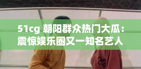 51cg 朝阳群众热门大瓜：震惊娱乐圈又一知名艺人牵涉其中