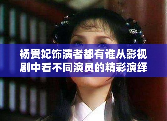 杨贵妃饰演者都有谁从影视剧中看不同演员的精彩演绎
