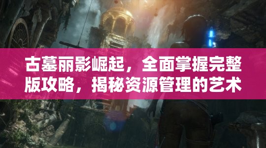古墓丽影崛起，全面掌握完整版攻略，揭秘资源管理的艺术与技巧