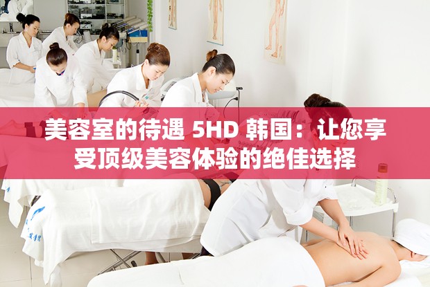 美容室的待遇 5HD 韩国：让您享受顶级美容体验的绝佳选择