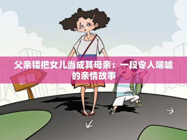 父亲错把女儿当成其母亲：一段令人唏嘘的亲情故事