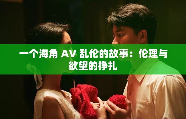 一个海角 AV 乱伦的故事：伦理与欲望的挣扎