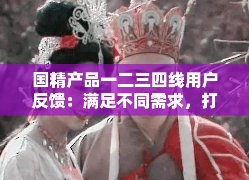 国精产品一二三四线用户反馈：满足不同需求，打造极致体验