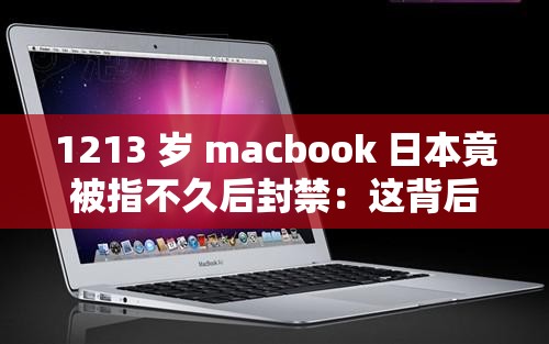 1213 岁 macbook 日本竟被指不久后封禁：这背后到底有何原因