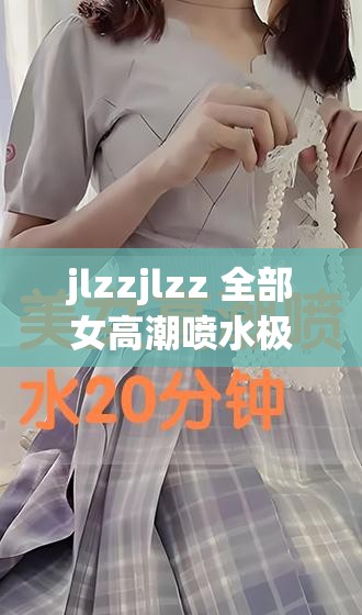 jlzzjlzz 全部女高潮喷水极致体验震撼来袭