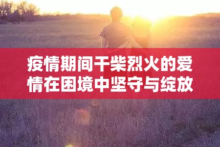 疫情期间干柴烈火的爱情在困境中坚守与绽放