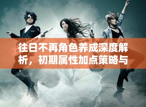 往日不再角色养成深度解析，初期属性加点策略与成长路径探索