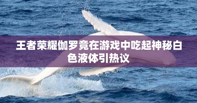 王者荣耀伽罗竟在游戏中吃起神秘白色液体引热议
