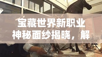 宝藏世界新职业神秘面纱揭晓，解锁独特技能，开启驰骋冒险的全新篇章
