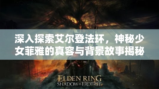 深入探索艾尔登法环，神秘少女菲雅的真容与背景故事揭秘