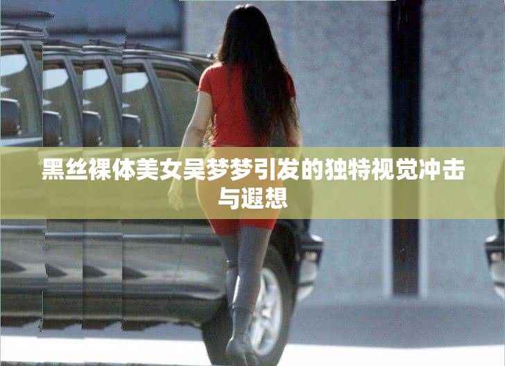 黑丝裸体美女吴梦梦引发的独特视觉冲击与遐想