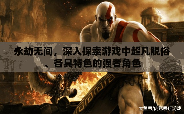 永劫无间，深入探索游戏中超凡脱俗、各具特色的强者角色