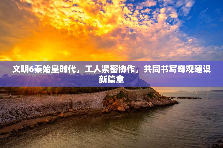 文明6秦始皇时代，工人紧密协作，共同书写奇观建设新篇章