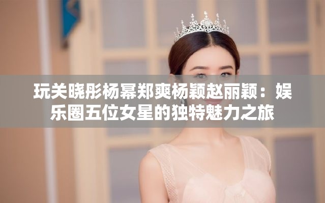 玩关晓彤杨幂郑爽杨颖赵丽颖：娱乐圈五位女星的独特魅力之旅