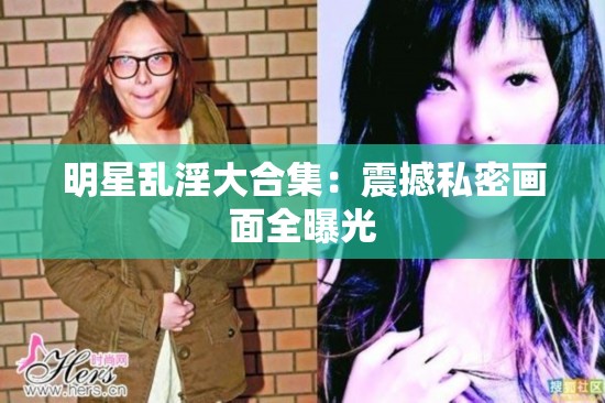 明星乱淫大合集：震撼私密画面全曝光