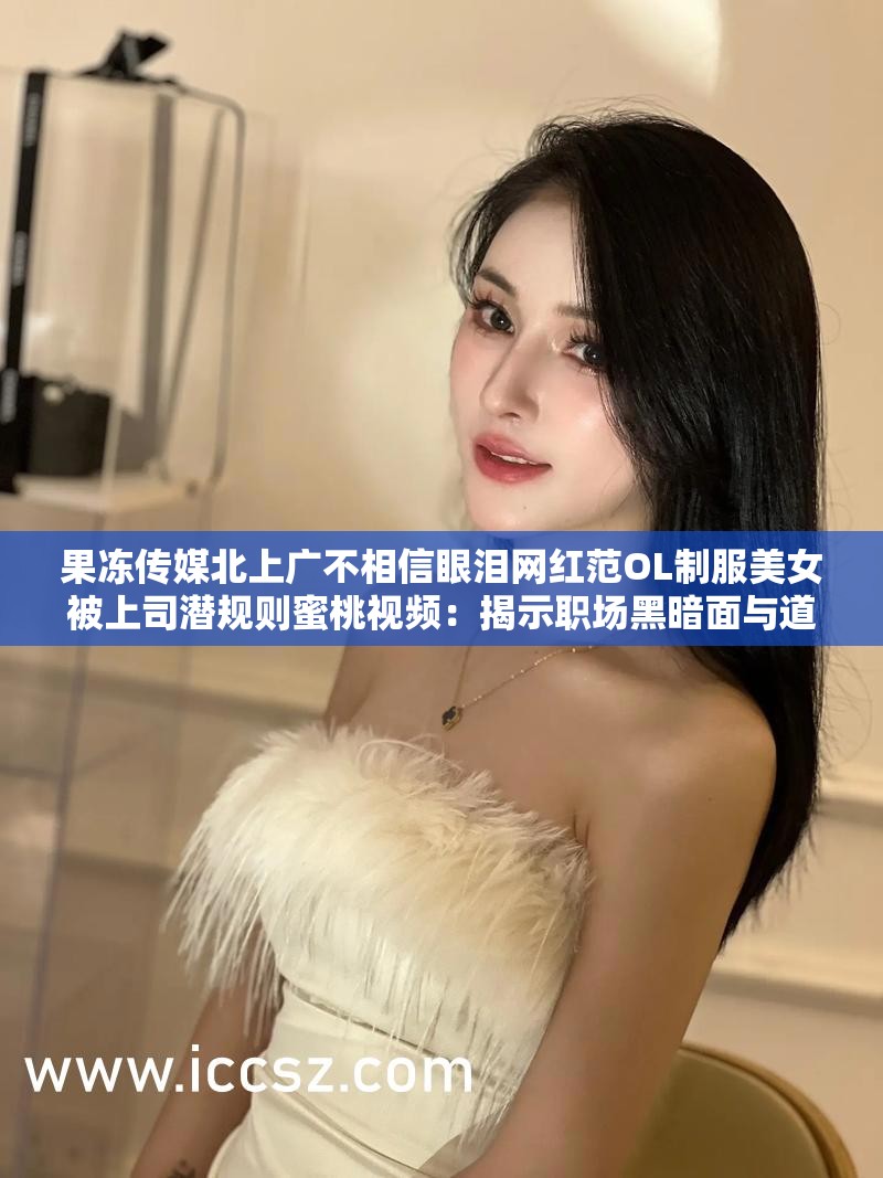 果冻传媒北上广不相信眼泪网红范OL制服美女被上司潜规则蜜桃视频：揭示职场黑暗面与道德困境