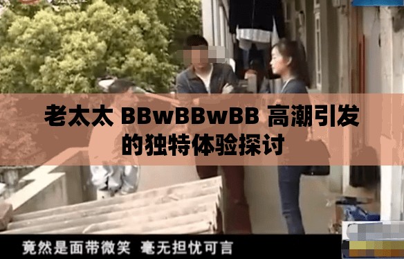 老太太 BBwBBwBB 高潮引发的独特体验探讨