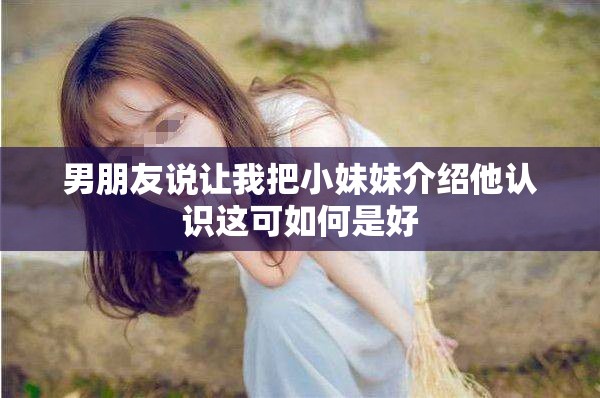 男朋友说让我把小妹妹介绍他认识这可如何是好