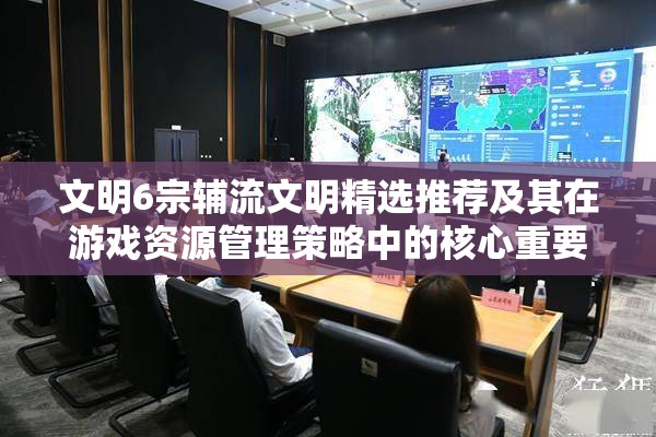 文明6宗辅流文明精选推荐及其在游戏资源管理策略中的核心重要性