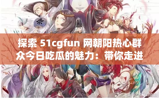 探索 51cgfun 网朝阳热心群众今日吃瓜的魅力：带你走进精彩瞬间