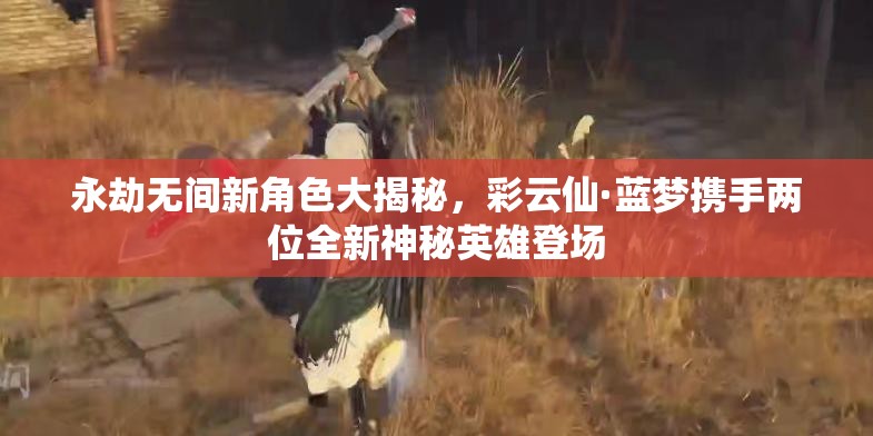 永劫无间新角色大揭秘，彩云仙·蓝梦携手两位全新神秘英雄登场