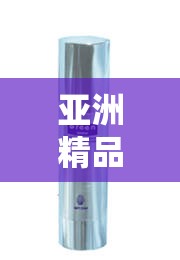 亚洲精品国产精华液有哪些：详细介绍与推荐