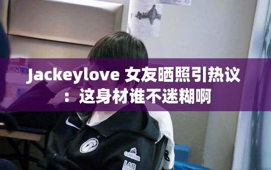 Jackeylove 女友晒照引热议：这身材谁不迷糊啊