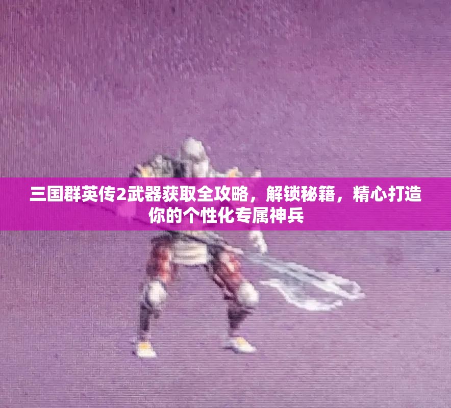 三国群英传2武器获取全攻略，解锁秘籍，精心打造你的个性化专属神兵