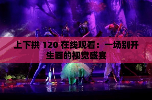 上下拱 120 在线观看：一场别开生面的视觉盛宴