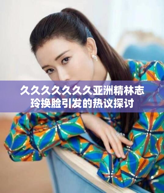 久久久久久久久亚洲精林志玲换脸引发的热议探讨