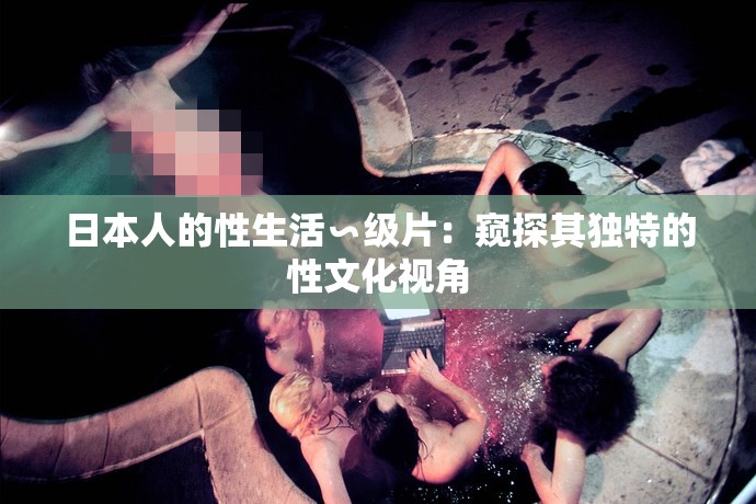 日本人的性生活∽级片：窥探其独特的性文化视角