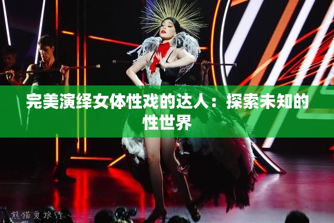 完美演绎女体性戏的达人：探索未知的性世界