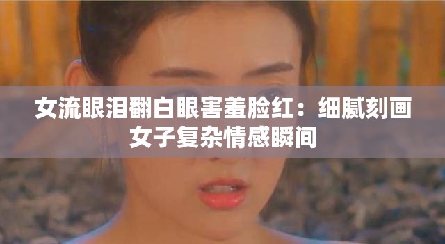 女流眼泪翻白眼害羞脸红：细腻刻画女子复杂情感瞬间