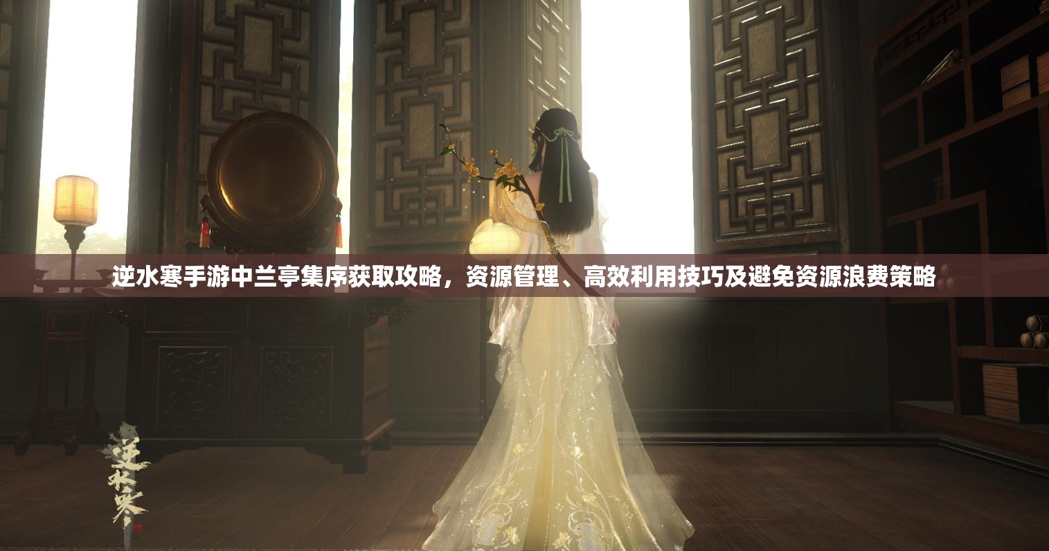 逆水寒手游中兰亭集序获取攻略，资源管理、高效利用技巧及避免资源浪费策略