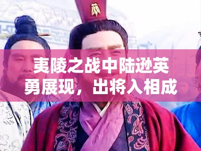 夷陵之战中陆逊英勇展现，出将入相成就辉煌终无悔恨人生