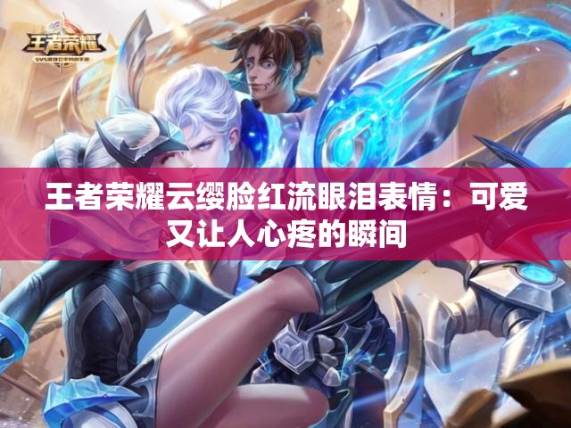王者荣耀云缨脸红流眼泪表情：可爱又让人心疼的瞬间