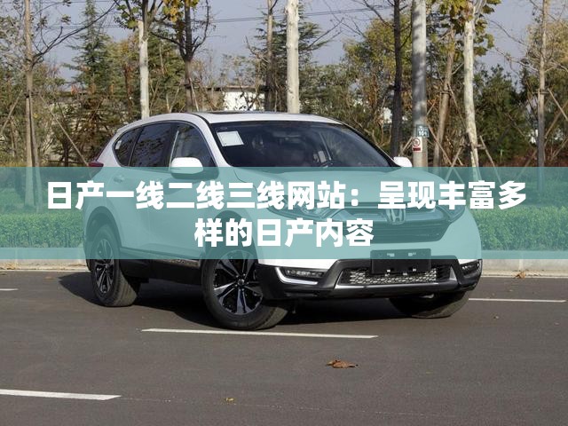 日产一线二线三线网站：呈现丰富多样的日产内容