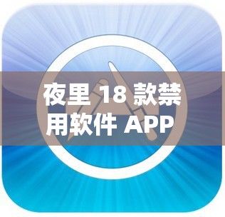 夜里 18 款禁用软件 APP 功能揭秘及对用户影响分析