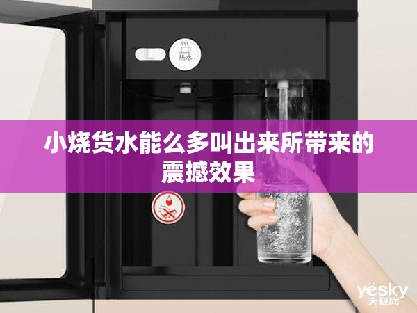 小烧货水能么多叫出来所带来的震撼效果