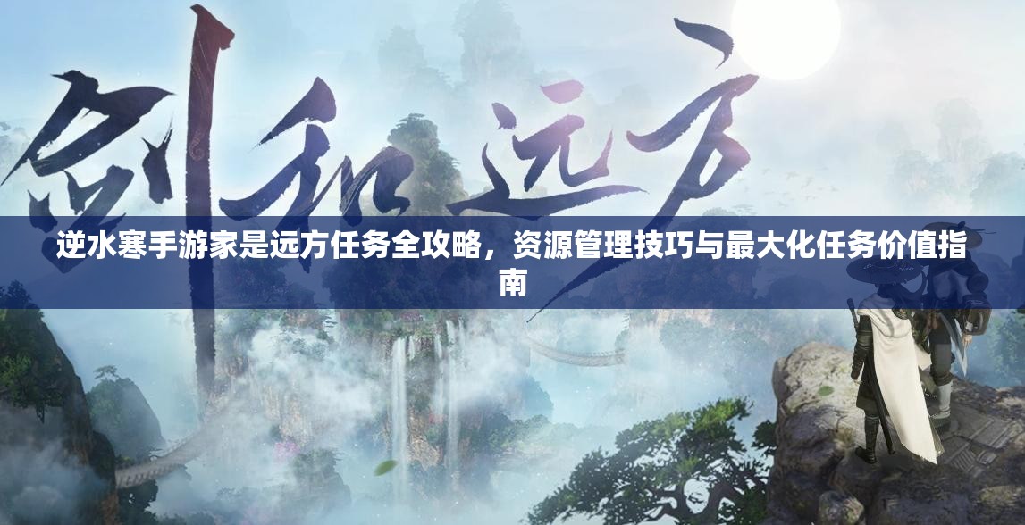逆水寒手游家是远方任务全攻略，资源管理技巧与最大化任务价值指南