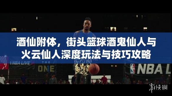 酒仙附体，街头篮球酒鬼仙人与火云仙人深度玩法与技巧攻略