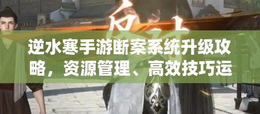 逆水寒手游断案系统升级攻略，资源管理、高效技巧运用以最大化价值提升