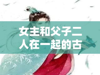 女主和父子二人在一起的古言宠文：一段禁忌却宠溺至极的爱情传奇