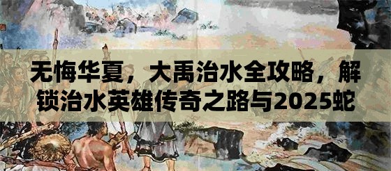无悔华夏，大禹治水全攻略，解锁治水英雄传奇之路与2025蛇年新春共庆